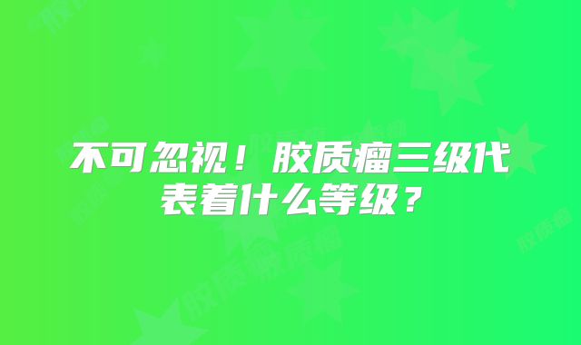不可忽视！胶质瘤三级代表着什么等级？