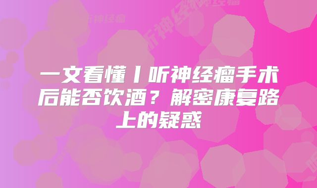 一文看懂丨听神经瘤手术后能否饮酒？解密康复路上的疑惑