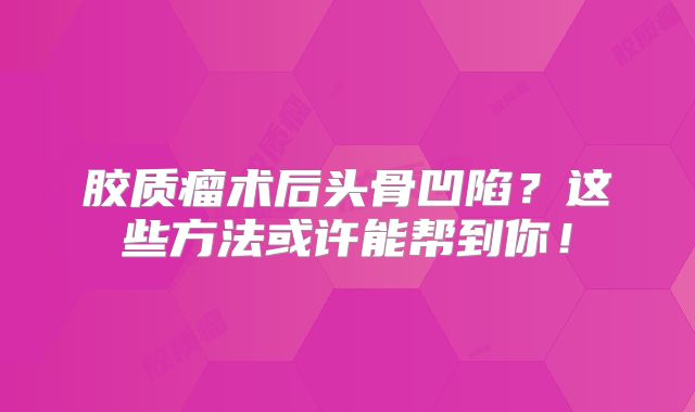 胶质瘤术后头骨凹陷？这些方法或许能帮到你！
