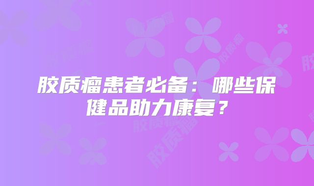 胶质瘤患者必备：哪些保健品助力康复？