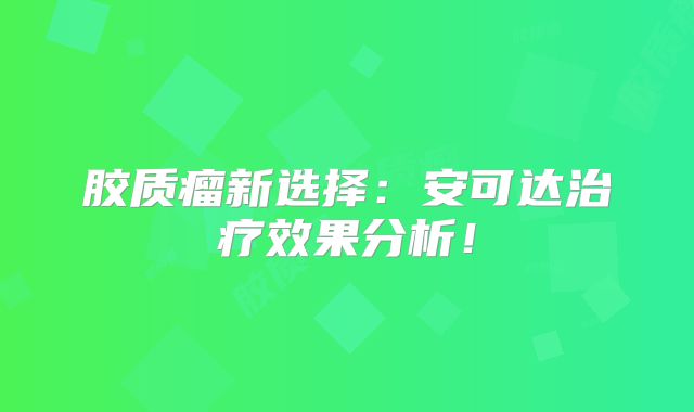 胶质瘤新选择：安可达治疗效果分析！