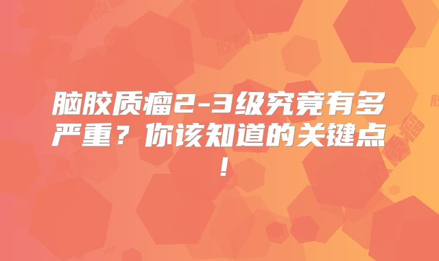 脑胶质瘤2-3级究竟有多严重？你该知道的关键点！