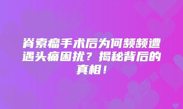 脊索瘤手术后为何频频遭遇头痛困扰？揭秘背后的真相！