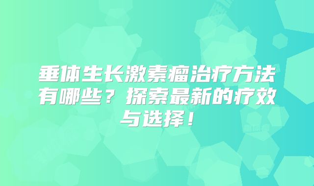 垂体生长激素瘤治疗方法有哪些？探索最新的疗效与选择！