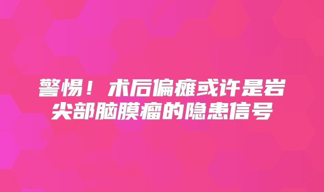 警惕！术后偏瘫或许是岩尖部脑膜瘤的隐患信号