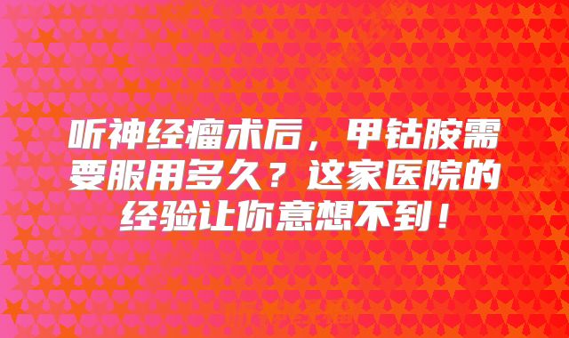 听神经瘤术后，甲钴胺需要服用多久？这家医院的经验让你意想不到！