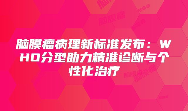 脑膜瘤病理新标准发布：WHO分型助力精准诊断与个性化治疗