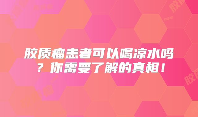 胶质瘤患者可以喝凉水吗？你需要了解的真相！