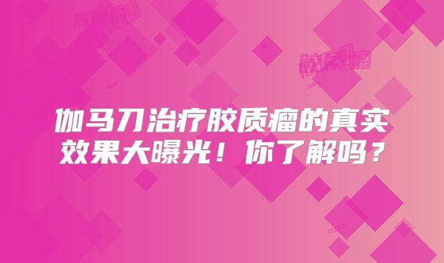 伽马刀治疗胶质瘤的真实效果大曝光！你了解吗？