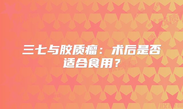 三七与胶质瘤：术后是否适合食用？