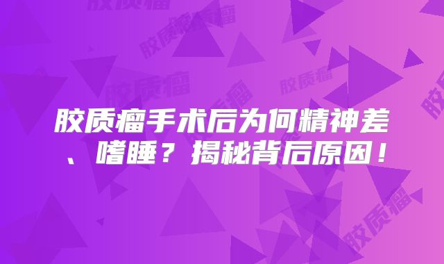 胶质瘤手术后为何精神差、嗜睡？揭秘背后原因！