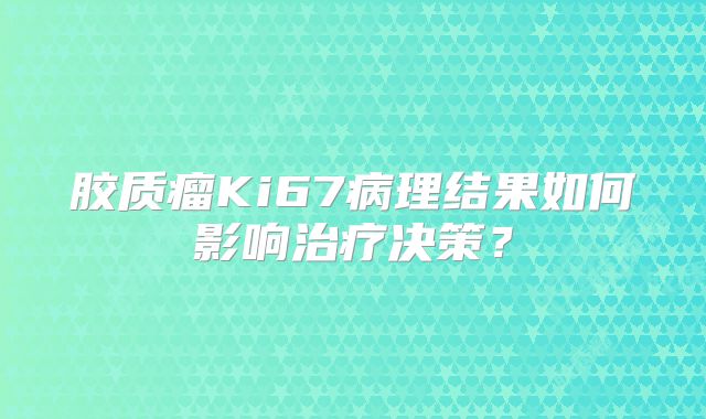 胶质瘤Ki67病理结果如何影响治疗决策？