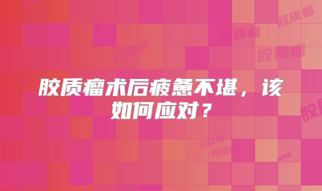 胶质瘤术后疲惫不堪，该如何应对？