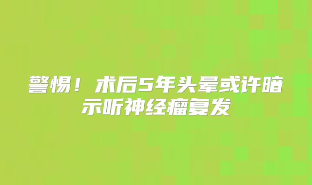 警惕！术后5年头晕或许暗示听神经瘤复发