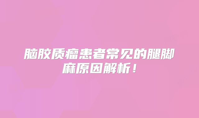 脑胶质瘤患者常见的腿脚麻原因解析！