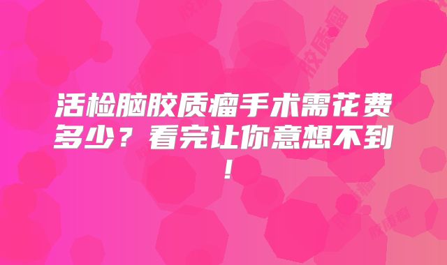 活检脑胶质瘤手术需花费多少？看完让你意想不到！