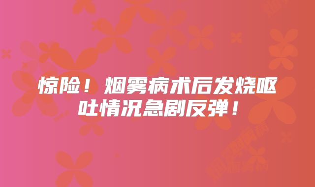 惊险！烟雾病术后发烧呕吐情况急剧反弹！