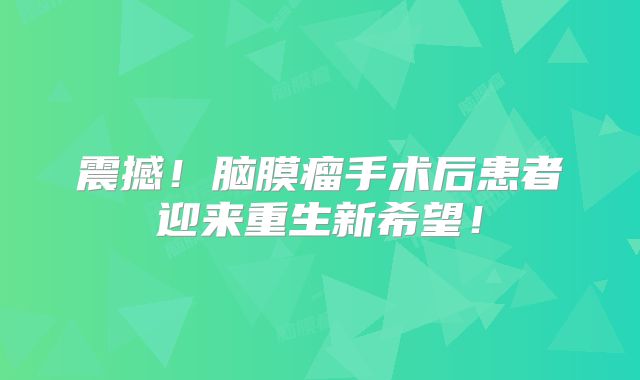 震撼！脑膜瘤手术后患者迎来重生新希望！
