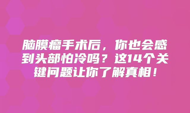 脑膜瘤手术后，你也会感到头部怕冷吗？这14个关键问题让你了解真相！