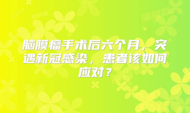脑膜瘤手术后六个月，突遇新冠感染，患者该如何应对？