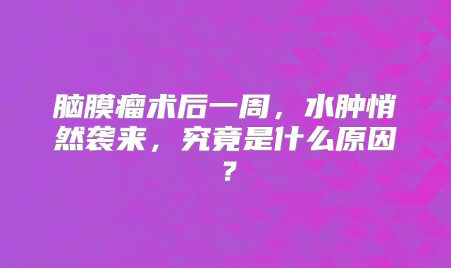 脑膜瘤术后一周，水肿悄然袭来，究竟是什么原因？