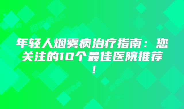 年轻人烟雾病治疗指南：您关注的10个最佳医院推荐！