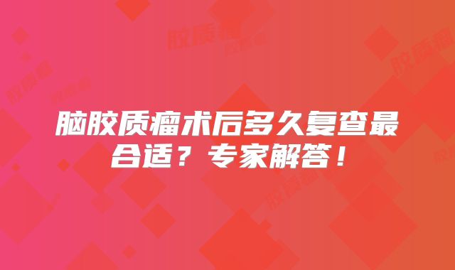 脑胶质瘤术后多久复查最合适？专家解答！
