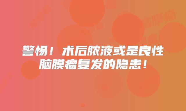 警惕！术后脓液或是良性脑膜瘤复发的隐患！