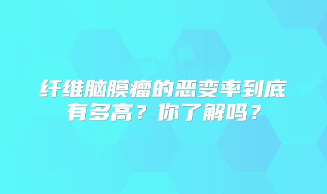 纤维脑膜瘤的恶变率到底有多高？你了解吗？