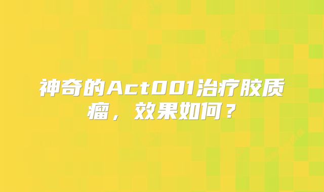 神奇的Act001治疗胶质瘤，效果如何？