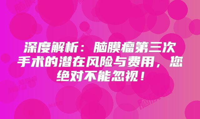 深度解析：脑膜瘤第三次手术的潜在风险与费用，您绝对不能忽视！