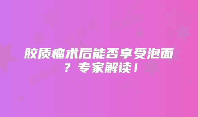胶质瘤术后能否享受泡面？专家解读！