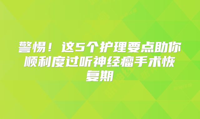 警惕！这5个护理要点助你顺利度过听神经瘤手术恢复期