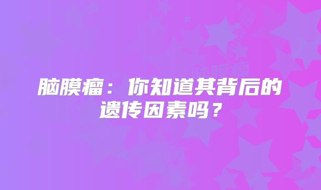 脑膜瘤：你知道其背后的遗传因素吗？