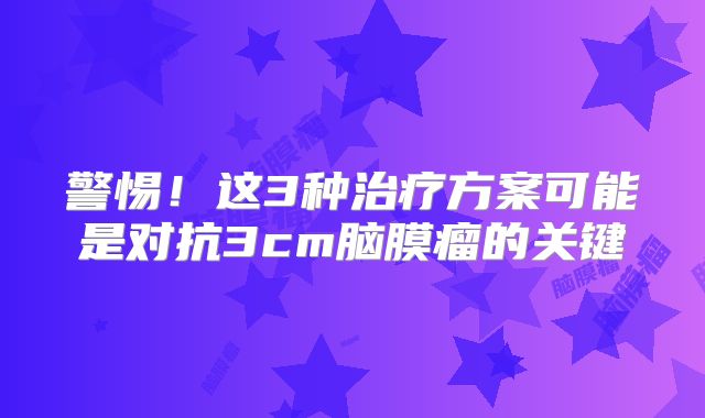 警惕！这3种治疗方案可能是对抗3cm脑膜瘤的关键