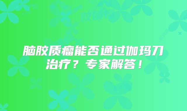 脑胶质瘤能否通过伽玛刀治疗？专家解答！