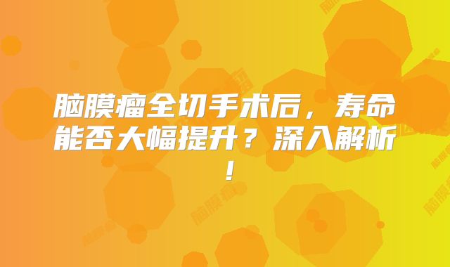 脑膜瘤全切手术后，寿命能否大幅提升？深入解析！