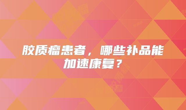 胶质瘤患者，哪些补品能加速康复？