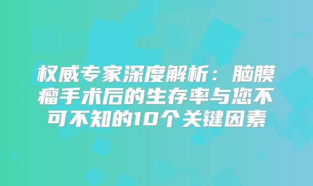 权威专家深度解析：脑膜瘤手术后的生存率与您不可不知的10个关键因素