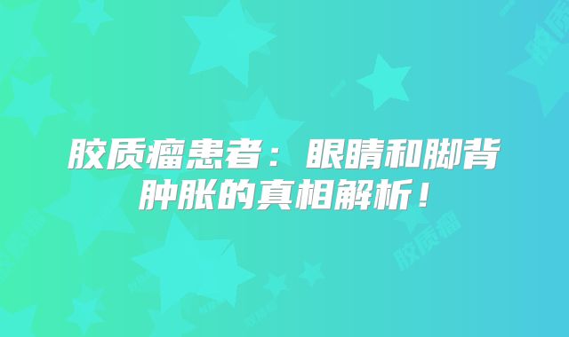 胶质瘤患者：眼睛和脚背肿胀的真相解析！