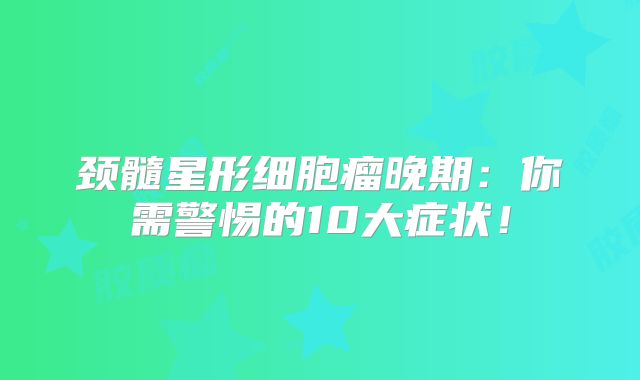 颈髓星形细胞瘤晚期：你需警惕的10大症状！