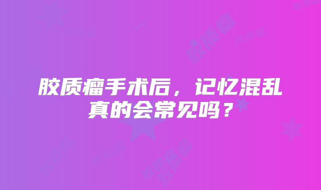 胶质瘤手术后，记忆混乱真的会常见吗？