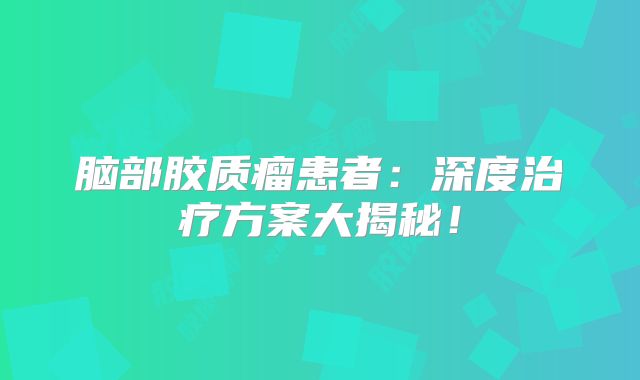 脑部胶质瘤患者：深度治疗方案大揭秘！