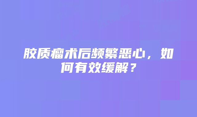 胶质瘤术后频繁恶心，如何有效缓解？