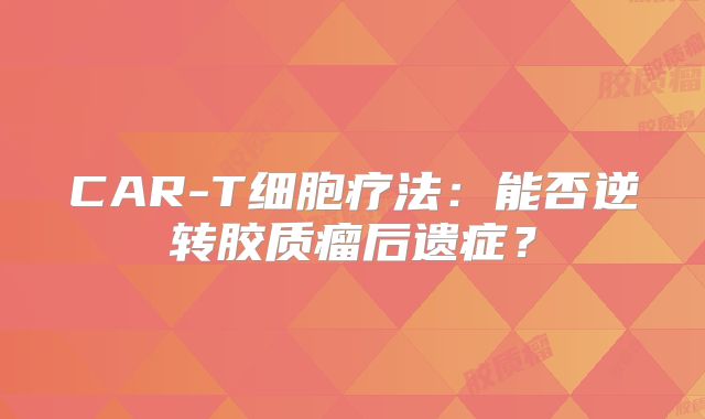 CAR-T细胞疗法：能否逆转胶质瘤后遗症？