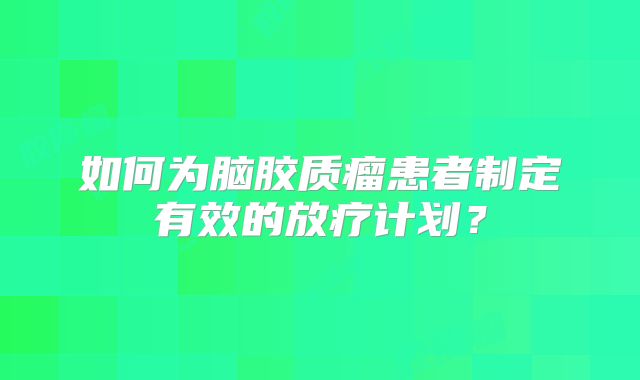 如何为脑胶质瘤患者制定有效的放疗计划？