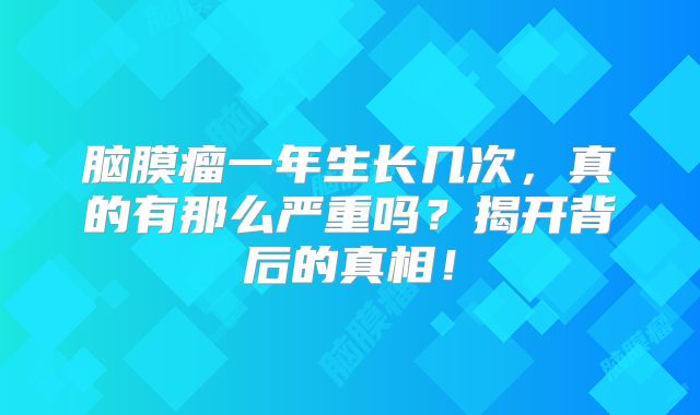 脑膜瘤一年生长几次，真的有那么严重吗？揭开背后的真相！