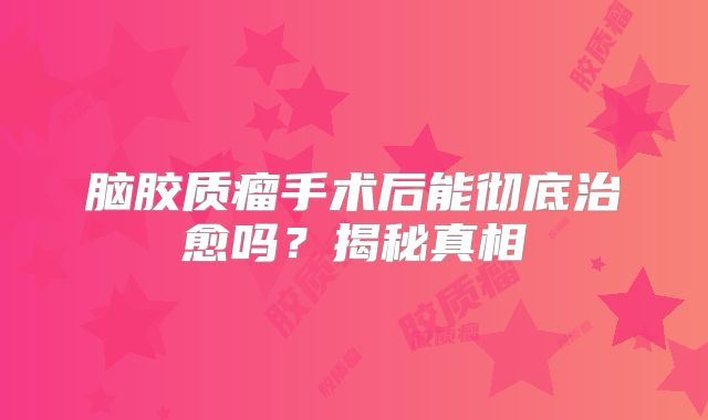 脑胶质瘤手术后能彻底治愈吗？揭秘真相