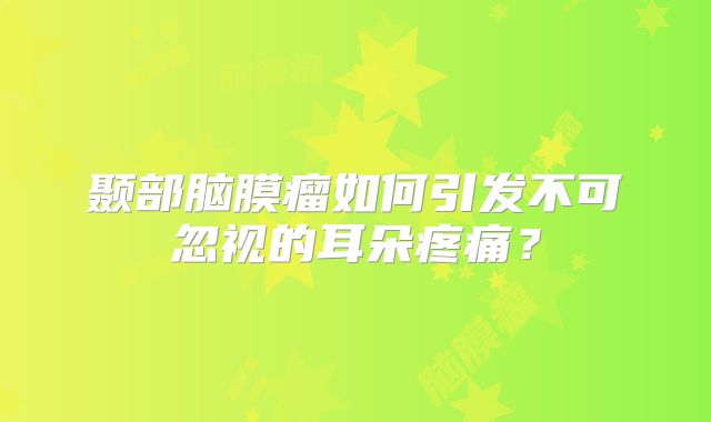 颞部脑膜瘤如何引发不可忽视的耳朵疼痛？