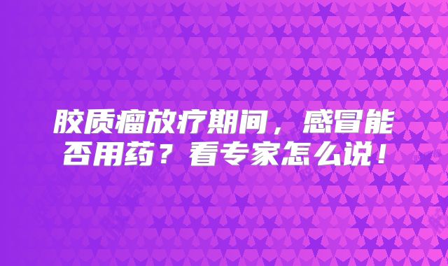 胶质瘤放疗期间，感冒能否用药？看专家怎么说！
